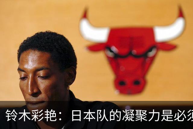 铃木彩艳：日本队的凝聚力是必须传承的财富，不会因失利而改变